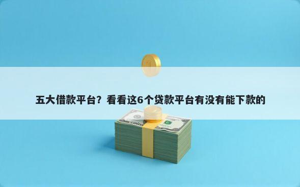 五大借款平台？看看这6个贷款平台有没有能下款的