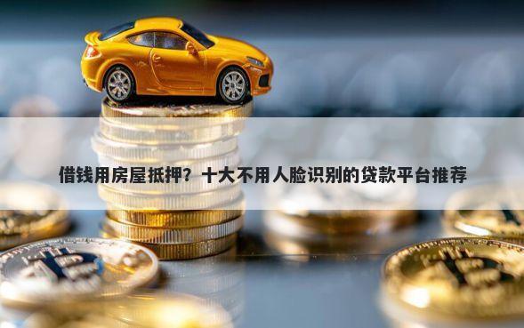 借钱用房屋抵押？十大不用人脸识别的贷款平台推荐