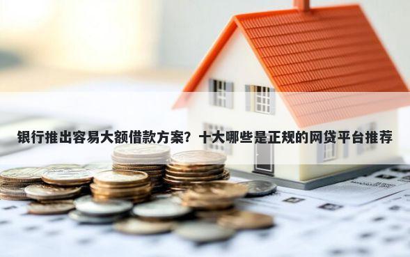 银行推出容易大额借款方案？十大哪些是正规的网贷平台推荐
