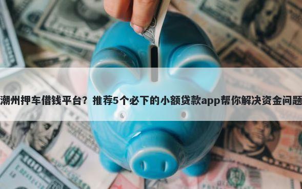潮州押车借钱平台？推荐5个必下的小额贷款app帮你解决资金问题