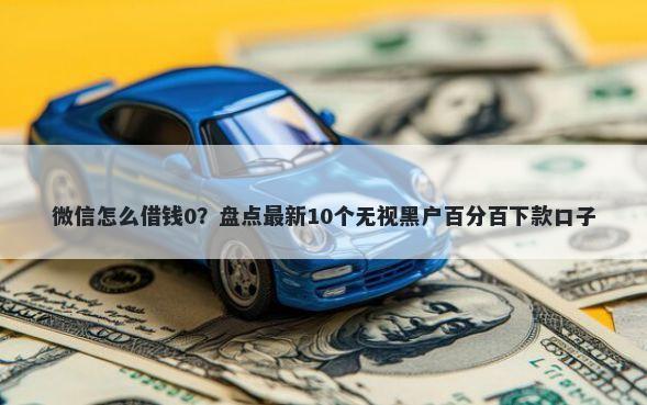 微信怎么借钱0?盘点最新10个无视黑户百分百下款口子