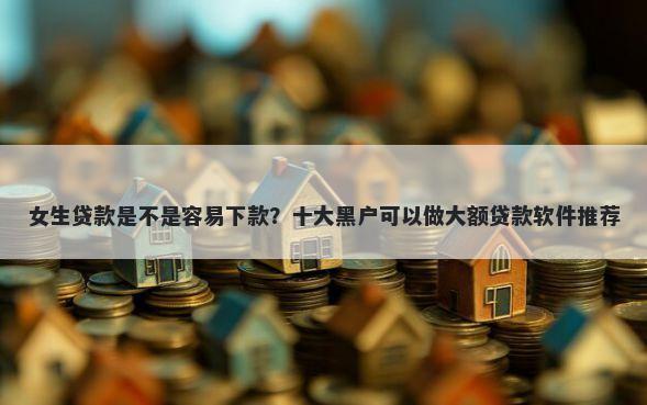 女生贷款是不是容易下款？十大黑户可以做大额贷款软件推荐