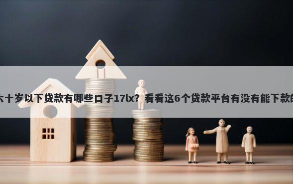 六十岁以下贷款有哪些口子17lx？看看这6个贷款平台有没有能下款的