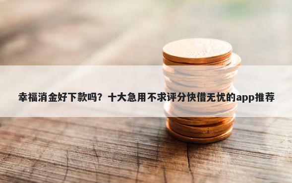 幸福消金好下款吗？十大急用不求评分快借无忧的app推荐