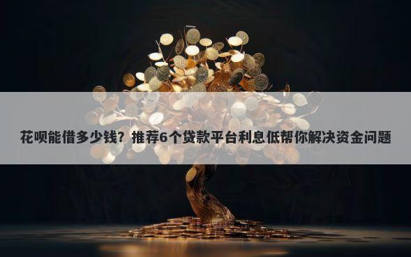 花呗能借多少钱？推荐6个贷款平台利息低帮你解决资金问题