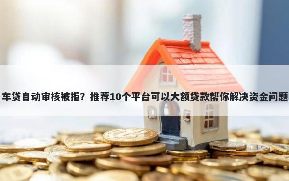 车贷自动审核被拒？推荐10个平台可以大额贷款帮你解决资金问题