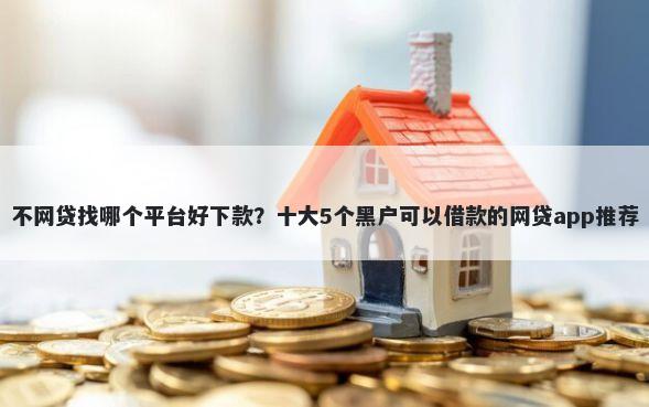 不网贷找哪个平台好下款？十大5个黑户可以借款的网贷app推荐