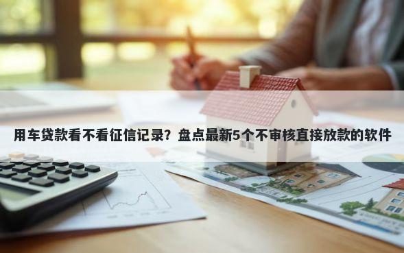 用车贷款看不看征信记录？盘点最新5个不审核直接放款的软件