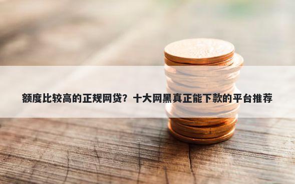 额度比较高的正规网贷？十大网黑真正能下款的平台推荐