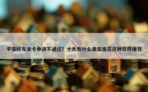 平安好车主卡申请不通过？十大有什么像安逸花这种软件推荐