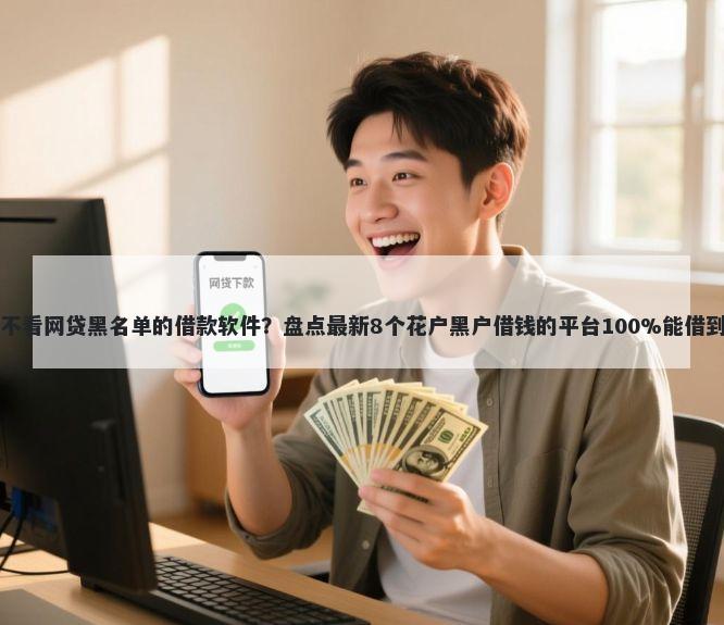 不看网贷黑名单的借款软件？盘点最新8个花户黑户借钱的平台100%能借到
