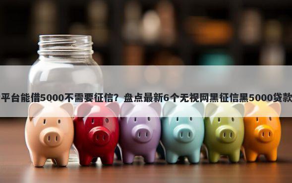 哪个平台能借5000不需要征信？盘点最新6个无视网黑征信黑5000贷款口子