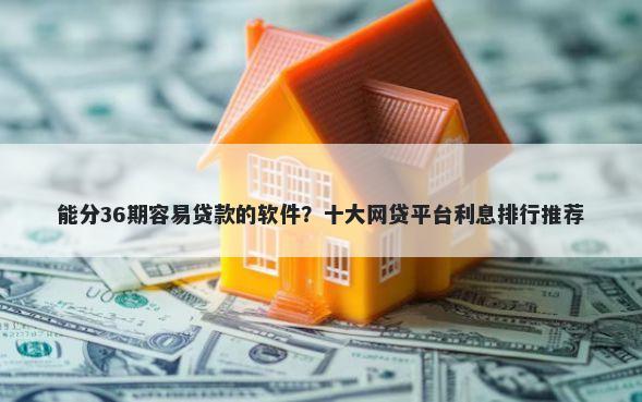 能分36期容易贷款的软件？十大网贷平台利息排行推荐