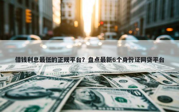 借钱利息最低的正规平台？盘点最新6个身份证网贷平台