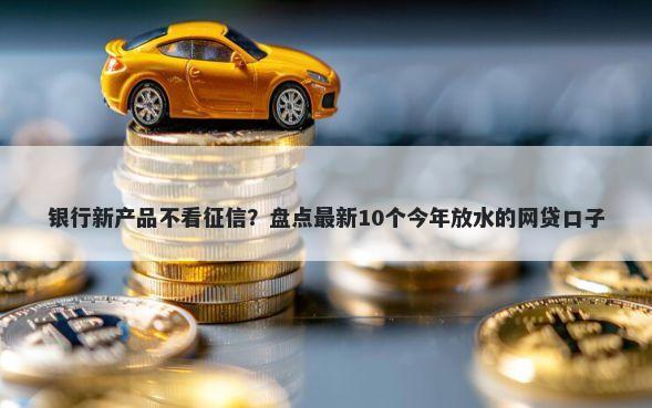 银行新产品不看征信？盘点最新10个今年放水的网贷口子