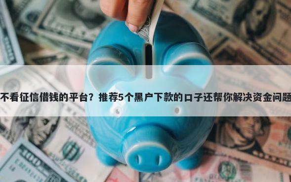 不看征信借钱的平台？推荐5个黑户下款的口子还帮你解决资金问题
